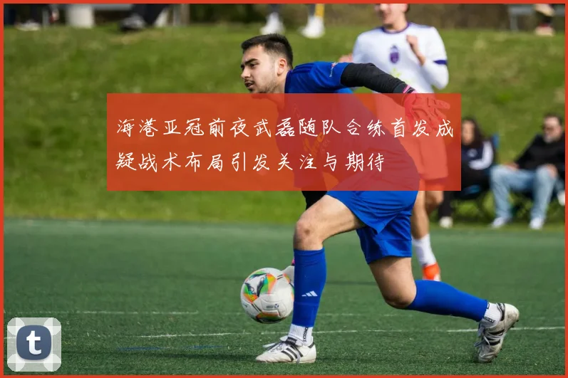 海港亚冠前夜武磊随队合练首发成疑战术布局引发关注与期待