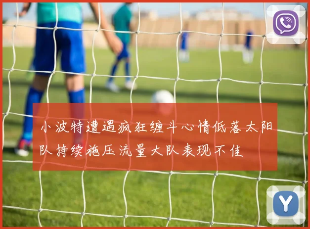 小波特遭遇疯狂缠斗心情低落太阳队持续施压流量大队表现不佳