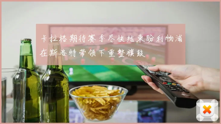 卡拉格期待赛季尽快结束盼利物浦在斯洛特带领下重整旗鼓