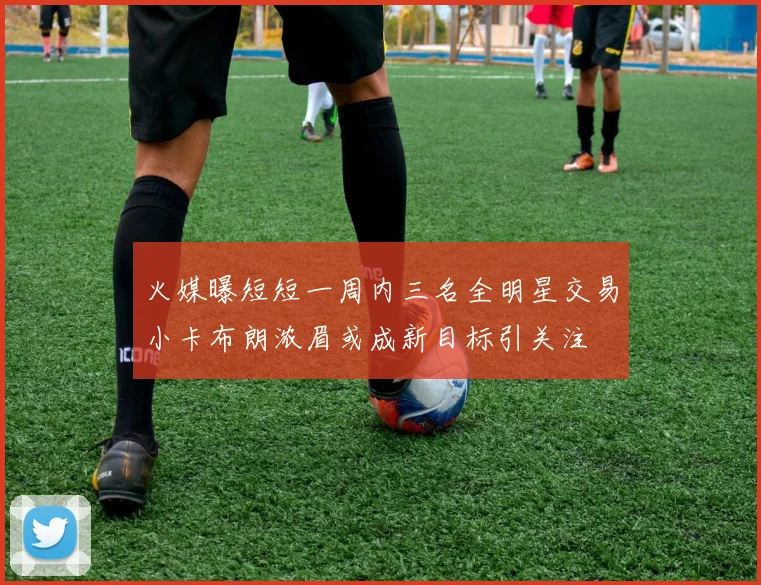 火媒曝短短一周内三名全明星交易小卡布朗浓眉或成新目标引关注