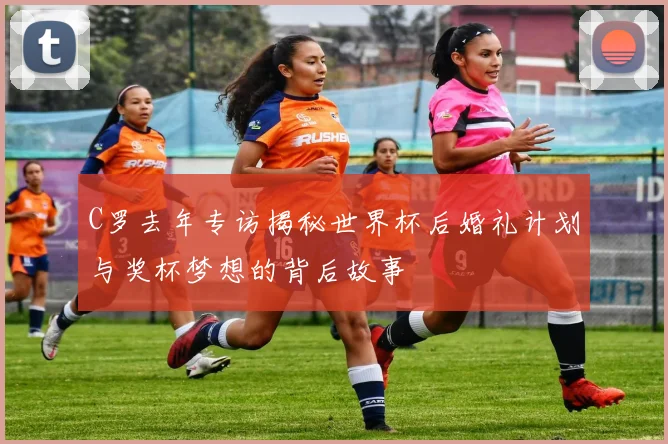 C罗去年专访揭秘世界杯后婚礼计划与奖杯梦想的背后故事