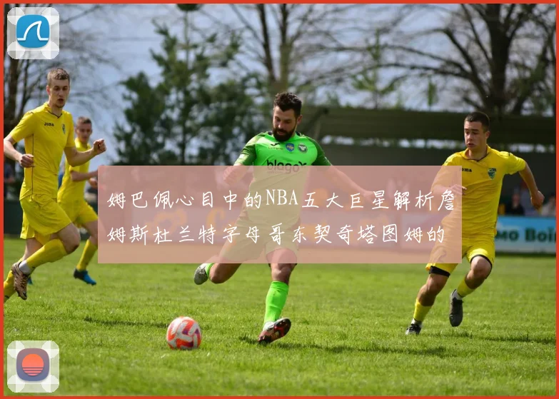 姆巴佩心目中的NBA五大巨星解析詹姆斯杜兰特字母哥东契奇塔图姆的独特魅力