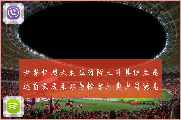 世界杯澳大利亚对阵土耳其伊兰昆达首发居莱尔与恰尔汗奥卢同场竞技