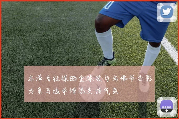 本泽马社媒晒金球奖与老佛爷合影为皇马选举增添支持气氛
