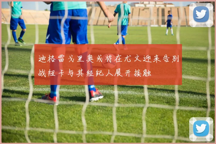 迪格雷戈里奥或将在尤文迎来告别战纽卡与其经纪人展开接触