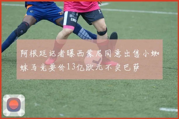 阿根廷记者曝西蒙尼同意出售小蜘蛛马竞要价13亿欧元不卖巴萨