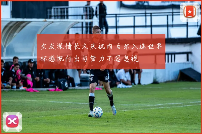 女友深情长文庆祝内马尔入选世界杯感慨付出与努力不容忽视