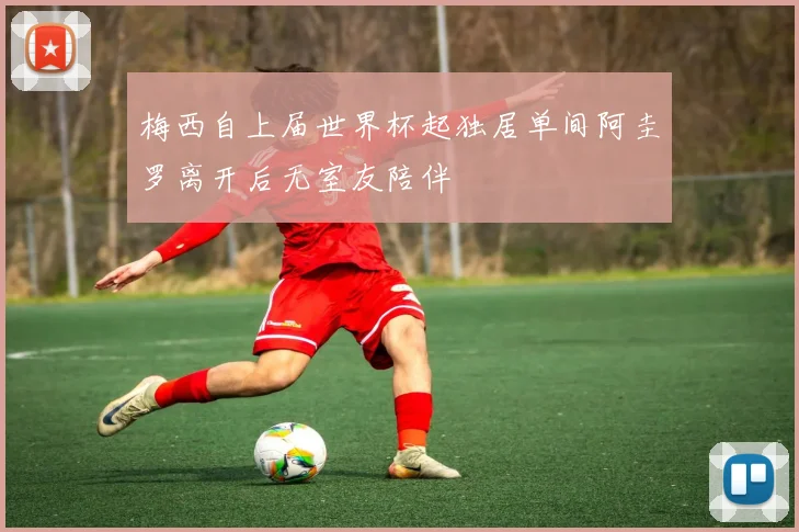 梅西自上届世界杯起独居单间阿圭罗离开后无室友陪伴