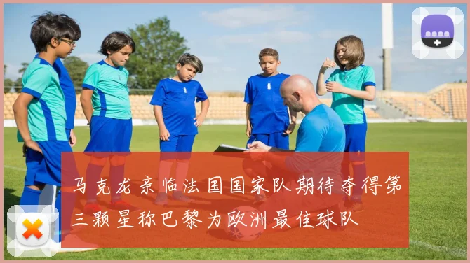 马克龙亲临法国国家队期待夺得第三颗星称巴黎为欧洲最佳球队