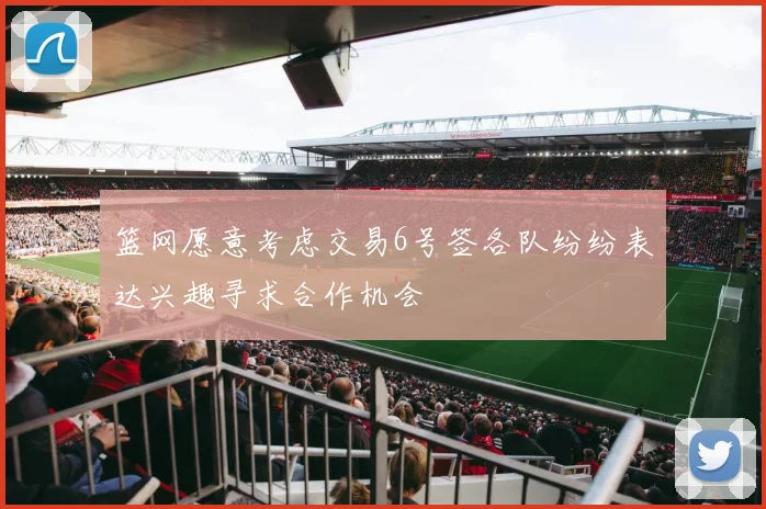 篮网愿意考虑交易6号签各队纷纷表达兴趣寻求合作机会