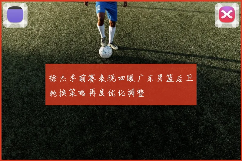 徐杰季前赛表现回暖广东男篮后卫轮换策略再度优化调整